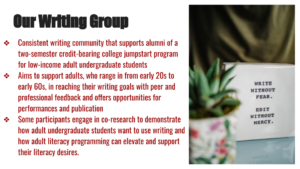 Presentation slide that says, "Our Writing Group: consistent writing community that supports alumni of a two-semester credit-bearing college jumpstart program for low-income adult undergraduate students. Aims to support adults, who range in from early 20s to early 60s, in reaching their writing goals with peer and professional feedback and offers opportunities for performances and publication. Some participants engage in co-research to demonstrate how adult undergraduate students want to use writing and how adult literacy programming can elevate and support their literacy desires."