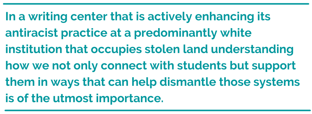 Pull quote: In a Writing Center that is actively enhancing its antiracist practice at a predominantly white institution that occupies stolen land [...] understanding how we not only connect with students but support them in ways that can help dismantle those systems is of the utmost importance.