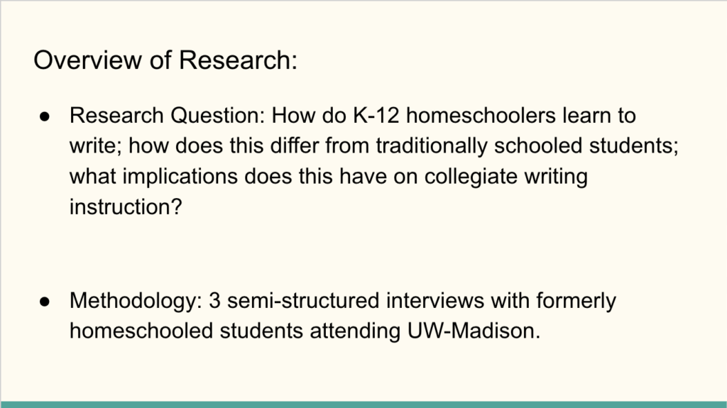 Text on slide: Overview of research: Research question: How do k-12 homeschoolers learn to write; how does this differ from traditionally schooled students; what implications does this have on collegiate writing instruction? Methodology: 3 semi-structured interviews with formerly homeschooled students attending UW-Madison.