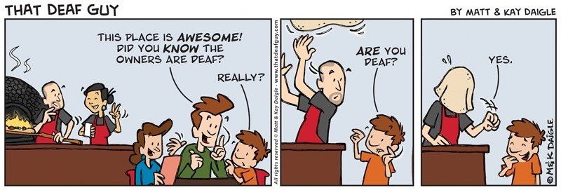 A dad sits with his family and enthusiastically informs his son the owner of the pizza shop is deaf. The son then signs to the chef, while he loses sight of the pizza he’s tossing in the air, “Are you deaf?” The final panel shows the chef with the pizza dough fallen onto his head signing yes.