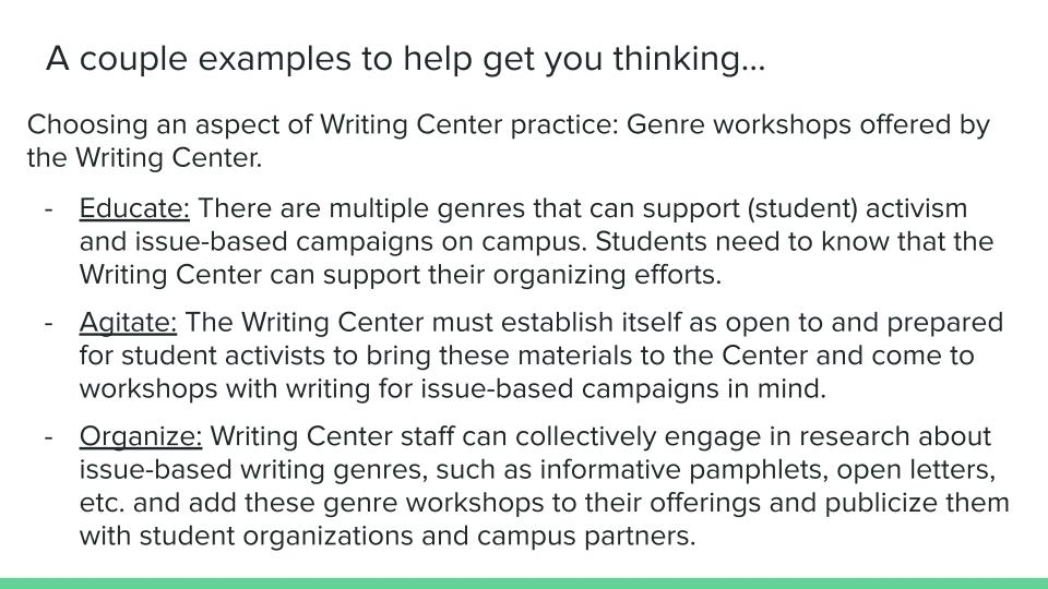 A couple examples to help get you thinking… Choosing an aspect of Writing Center practice: Genre workshops offered by the Writing Center. Educate: There are multiple genres that can support (student) activism and issue-based campaigns on campus. Students need to know that the Writing Center can support their organizing efforts. Agitate: The Writing Center must establish itself as open to and prepared for student activists to bring these materials to the Center and come to workshops with writing for issue-based campaigns in mind. Organize: Writing Center staff can collectively engage in research about issue-based writing genres, such as informative pamphlets, open letters, etc. and add these genre workshops to their offerings and publicize them with student organizations and campus partners.