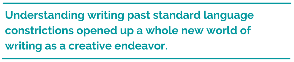 Pull quote reading, Understanding writing past standard language constrictions opened up a whole new world of writing as a creative endeavor.