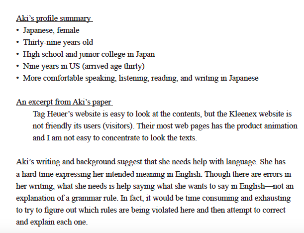  Aki 's profile summary • Japanese, female • Thirty-nine years old • High school and junior college in Japan • Nine years in US (arrived age thirty) • More comfortable speaking, listening, reading, and writing in Japanese An excerpt from Aki 's paper Tag Heuer 's website is easy to look at the contents, but the Kleenex website is not friendly its users (visitors). Their most web pages has the product animation and I am not easy to concentrate to look the texts. Aki 's writing and background suggest that she needs help with language. She has a hard time expressing her intended meaning in English. Though there are errors in her writing, what she needs is help saying what she wants to say in English - not an explanation of a grammar rule. In fact, it would be time consuming and exhausting to try to figure out which rules are being violated here and then attempt to correct and explain each one.