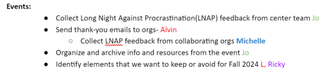 Events: Collect Long Night Against Procrastination(LNAP) feedback from center team Jo Send thank-you emails to orgs- Alvin Collect LNAP feedback from collaborating orgs Michelle Organize and archive info and resources from the event Jo Identify elements that we want to keep or avoid for Fall 2024 L, Ricky