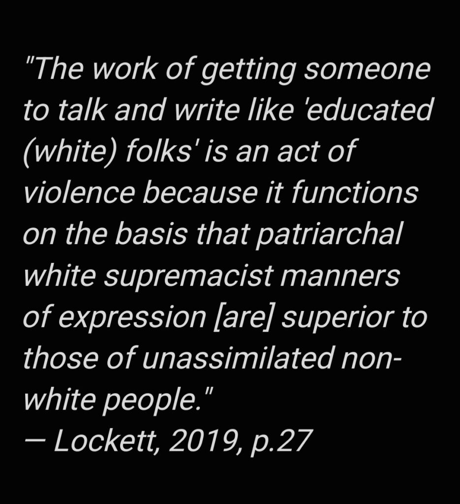 A quote from writing scholar Alexandria Lockett: “The work of getting someone to talk and write ‘like educated (white) folks’ is an act of violence because it functions on the basis that patriarchal white supremacist manners of expression [are] superior to those of unassimilated non-white people” (2019, p. 27).