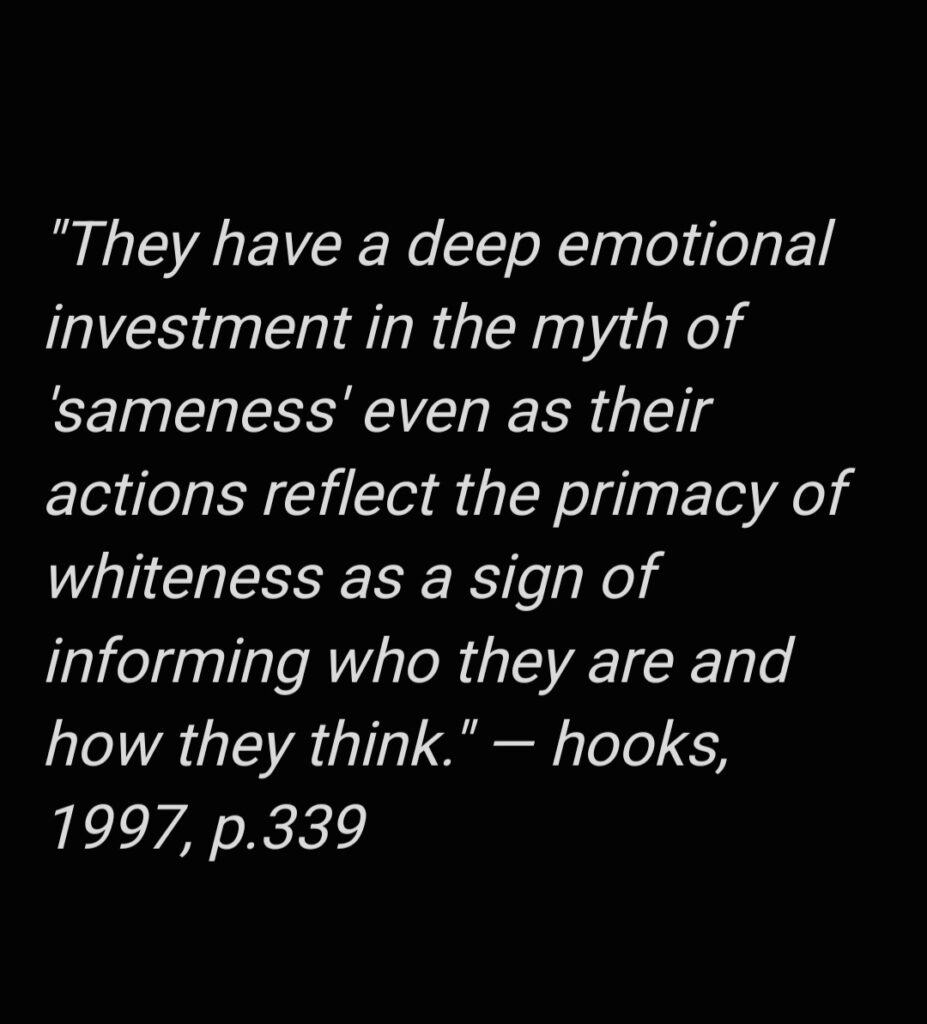 A quote from Black feminist scholar bell hooks: “They have a deep emotional investment in the myth of ‘sameness’ even as their actions reflect the primacy of whiteness as a sign of informing who they are and how they think” (1997, 339).