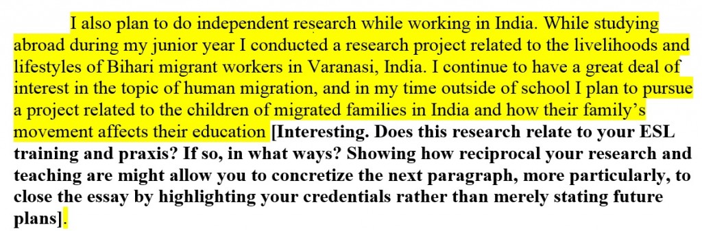 Text highlighted in yellow followed by text in bold. Highlighted text reads: "I also plan to do independent research while working in India. While studying abroad during my junior year I conducted a research project related to the livelihoods and lifestyles of Bihari migrant workers in Varanasi, India. I continue to have a great deal of interest in the topic of human migration, and in my time outside of school I plan to pursue a project related to the children of migrated families in India and how their family’s movement affects their education." Text in bold reads: "Interesting. Does this research relate to your ESL training and praxis? If so, in what ways? Showing how reciprocal your research and teaching are might allow you to concretize the next paragraph, more particularly, to close the essay by highlighting your credentials rather than merely stating future plans."